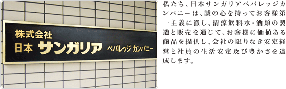 わたしたち、日本サンガリアベバレッジカンパニーは、誠の心を持ってお客様第一主義に徹し、清涼飲料水・酒類の製造と販売を通じて、お客様に価値ある商品を提供し、会社の限りなき安定経営と社員の生活安定及び豊かさを達成します。